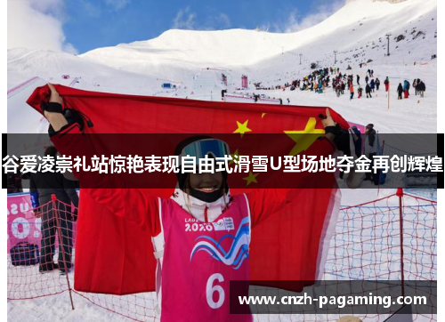 谷爱凌崇礼站惊艳表现自由式滑雪U型场地夺金再创辉煌