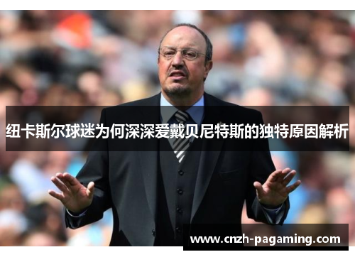 纽卡斯尔球迷为何深深爱戴贝尼特斯的独特原因解析 纽卡斯尔球迷为何深深爱戴贝尼特斯的独特原因解析