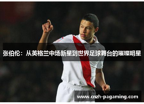 张伯伦：从英格兰中场新星到世界足球舞台的璀璨明星