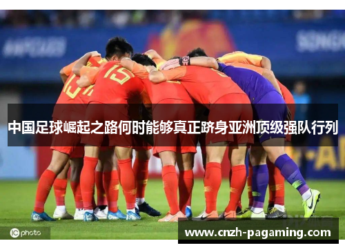 中国足球崛起之路何时能够真正跻身亚洲顶级强队行列 中国足球崛起之路何时能够真正跻身亚洲顶级强队行列