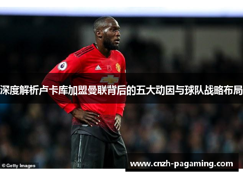 深度解析卢卡库加盟曼联背后的五大动因与球队战略布局 深度解析卢卡库加盟曼联背后的五大动因与球队战略布局