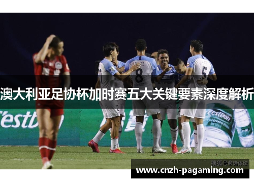 澳大利亚足协杯加时赛五大关键要素深度解析 澳大利亚足协杯加时赛五大关键要素深度解析