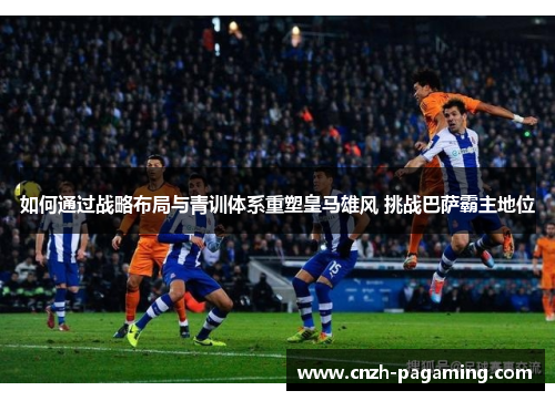如何通过战略布局与青训体系重塑皇马雄风 挑战巴萨霸主地位