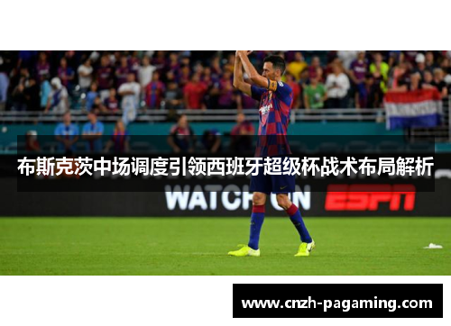 布斯克茨中场调度引领西班牙超级杯战术布局解析
