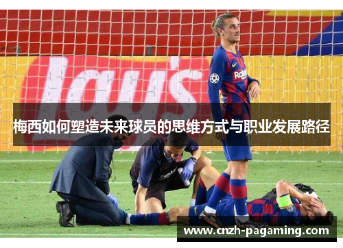 梅西如何塑造未来球员的思维方式与职业发展路径