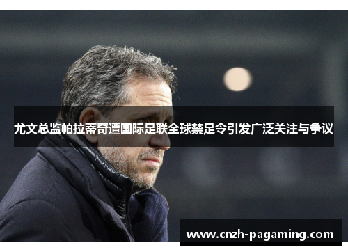 尤文总监帕拉蒂奇遭国际足联全球禁足令引发广泛关注与争议 尤文总监帕拉蒂奇遭国际足联全球禁足令引发广泛关注与争议