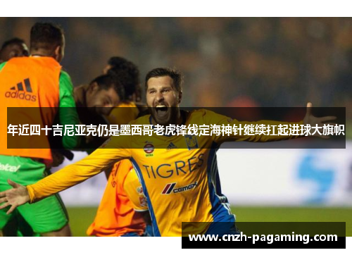 年近四十吉尼亚克仍是墨西哥老虎锋线定海神针继续扛起进球大旗帜 年近四十吉尼亚克仍是墨西哥老虎锋线定海神针继续扛起进球大旗帜