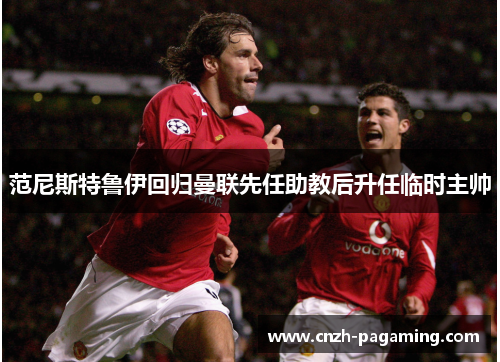 范尼斯特鲁伊回归曼联先任助教后升任临时主帅 范尼斯特鲁伊回归曼联先任助教后升任临时主帅