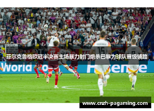 菲尔克鲁格欧冠半决赛主场暴力射门绝杀巴黎为球队晋级铺路 菲尔克鲁格欧冠半决赛主场暴力射门绝杀巴黎为球队晋级铺路