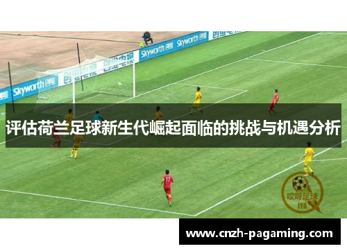评估荷兰足球新生代崛起面临的挑战与机遇分析 评估荷兰足球新生代崛起面临的挑战与机遇分析