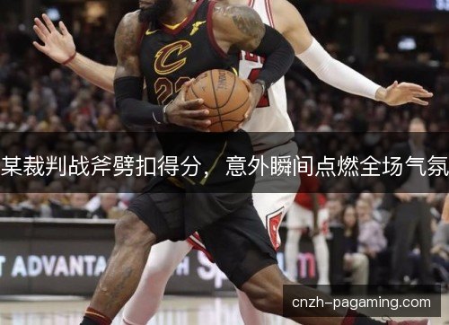某裁判战斧劈扣得分，意外瞬间点燃全场气氛